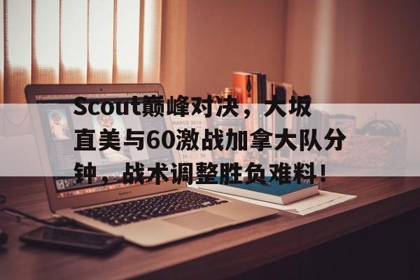 Scout巅峰对决，大坂直美与60激战加拿大队分钟，战术调整胜负难料！